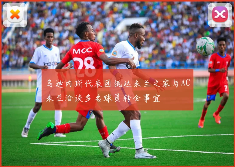 乌迪内斯代表团抵达米兰之家与AC米兰洽谈多名球员转会事宜
