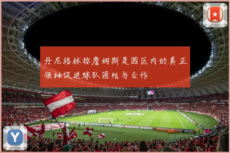 丹尼格林称詹姆斯是园区内的真正领袖促进球队团结与合作