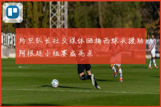 约旦队长社交媒体晒梅西球衣援助阿根廷小组赛成亮点