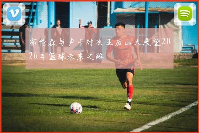 布伦森与卢卡对决亚历山大展望2026年篮球未来之路