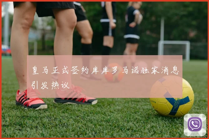 皇马正式签约库库罗马诺独家消息引发热议