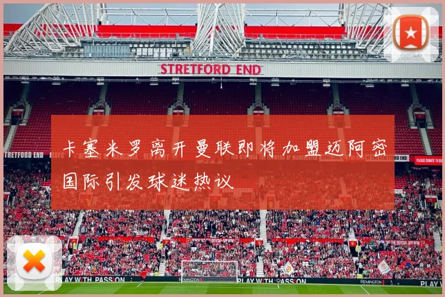 卡塞米罗离开曼联即将加盟迈阿密国际引发球迷热议