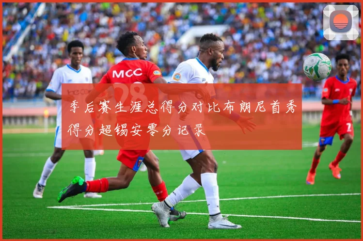 季后赛生涯总得分对比布朗尼首秀得分超锡安零分记录