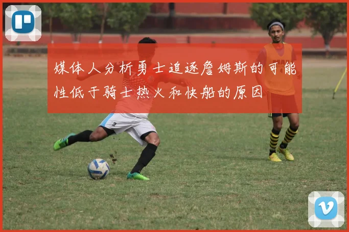 媒体人分析勇士追逐詹姆斯的可能性低于骑士热火和快船的原因