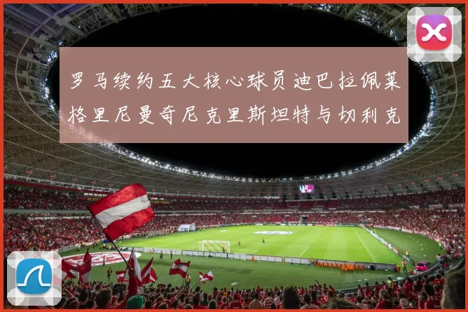 罗马续约五大核心球员迪巴拉佩莱格里尼曼奇尼克里斯坦特与切利克共创未来