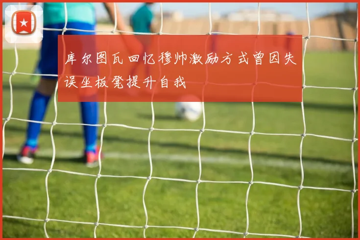 库尔图瓦回忆穆帅激励方式曾因失误坐板凳提升自我
