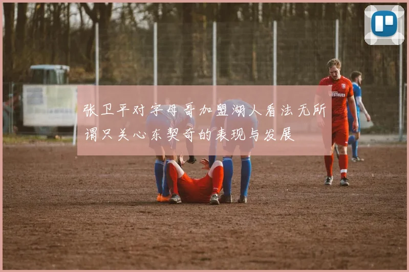 张卫平对字母哥加盟湖人看法无所谓只关心东契奇的表现与发展