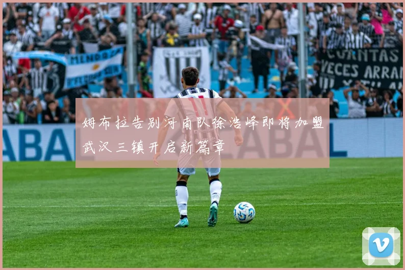 姆布拉告别河南队徐浩峰即将加盟武汉三镇开启新篇章