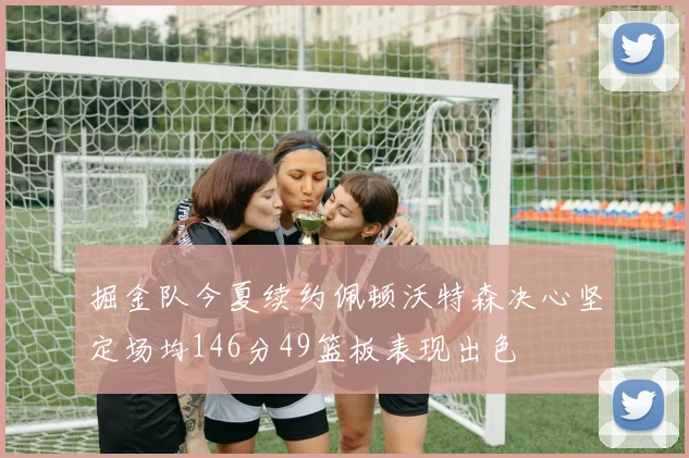 掘金队今夏续约佩顿沃特森决心坚定场均146分49篮板表现出色