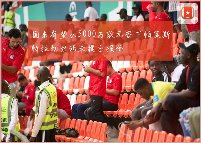 国米有望以5000万欧元签下帕莱斯特拉切尔西未提出报价