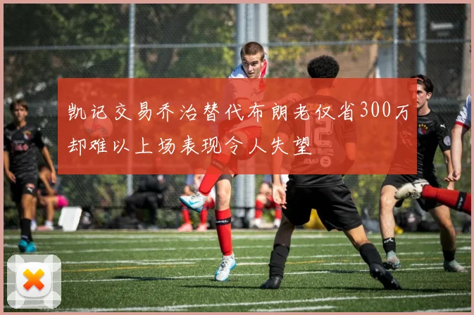 凯记交易乔治替代布朗老仅省300万却难以上场表现令人失望