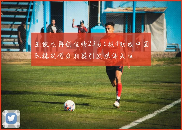 王俊杰再创佳绩23分6板4助成中国队稳定得分利器引发媒体关注