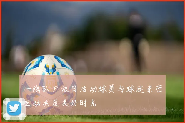 一线队开放日活动球员与球迷亲密互动共度美好时光