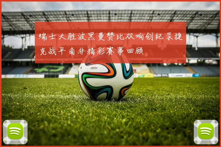瑞士大胜波黑曼赞比双响创纪录捷克战平南非精彩赛事回顾
