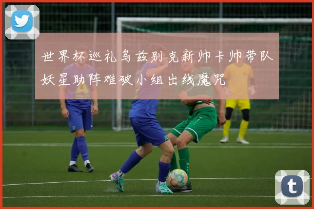 世界杯巡礼乌兹别克新帅卡帅带队妖星助阵难破小组出线魔咒